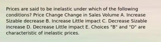 Prices are said to be inelastic under which of the following conditions? Price Change Change in Sales Volume A. Increase Sizable decrease B. Increase Little impact C. Decrease Sizable increase D. Decrease Little impact E. Choices "B" and "D" are characteristic of inelastic prices.