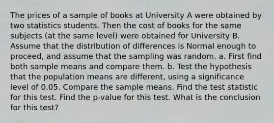 The prices of a sample of books at University A were obtained by two statistics students. Then the cost of books for the same subjects​ (at the same​ level) were obtained for University B. Assume that the distribution of differences is Normal enough to​ proceed, and assume that the sampling was random. a. First find both sample means and compare them. b. Test the hypothesis that the population means are​ different, using a significance level of 0.05. Compare the sample means. Find the test statistic for this test. Find the​ p-value for this test. What is the conclusion for this​ test?