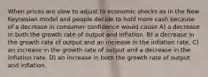 When prices are slow to adjust to economic shocks as in the New Keynesian model and people decide to hold more cash because of a decrease in consumer confidence would cause A) a decrease in both the growth rate of output and inflation. B) a decrease in the growth rate of output and an increase in the inflation rate. C) an increase in the growth rate of output and a decrease in the inflation rate. D) an increase in both the growth rate of output and inflation.