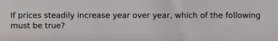 If prices steadily increase year over​ year, which of the following must be​ true?