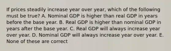 If prices steadily increase year over​ year, which of the following must be​ true? A. Nominal GDP is higher than real GDP in years before the base year. B. Real GDP is higher than nominal GDP in years after the base year. C. Real GDP will always increase year over year. D. Nominal GDP will always increase year over year. E. None of these are correct