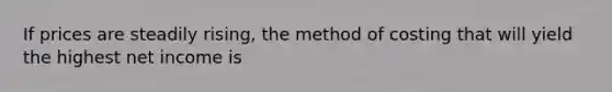 If prices are steadily rising, the method of costing that will yield the highest net income is