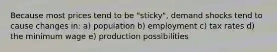 Because most prices tend to be "sticky", demand shocks tend to cause changes in: a) population b) employment c) tax rates d) the minimum wage e) production possibilities