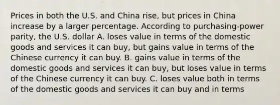 Prices in both the U.S. and China rise, but prices in China increase by a larger percentage. According to purchasing-power parity, the U.S. dollar A. loses value in terms of the domestic goods and services it can buy, but gains value in terms of the Chinese currency it can buy. B. gains value in terms of the domestic goods and services it can buy, but loses value in terms of the Chinese currency it can buy. C. loses value both in terms of the domestic goods and services it can buy and in terms