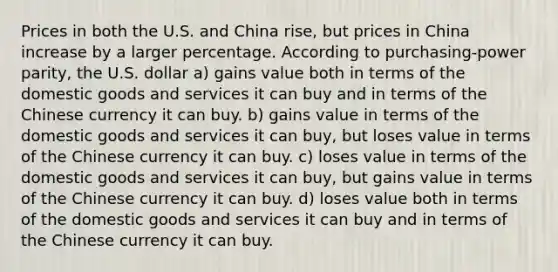 Prices in both the U.S. and China rise, but prices in China increase by a larger percentage. According to purchasing-power parity, the U.S. dollar a) gains value both in terms of the domestic goods and services it can buy and in terms of the Chinese currency it can buy. b) gains value in terms of the domestic goods and services it can buy, but loses value in terms of the Chinese currency it can buy. c) loses value in terms of the domestic goods and services it can buy, but gains value in terms of the Chinese currency it can buy. d) loses value both in terms of the domestic goods and services it can buy and in terms of the Chinese currency it can buy.