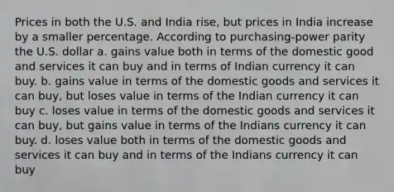 Prices in both the U.S. and India rise, but prices in India increase by a smaller percentage. According to purchasing-power parity the U.S. dollar a. gains value both in terms of the domestic good and services it can buy and in terms of Indian currency it can buy. b. gains value in terms of the domestic goods and services it can buy, but loses value in terms of the Indian currency it can buy c. loses value in terms of the domestic goods and services it can buy, but gains value in terms of the Indians currency it can buy. d. loses value both in terms of the domestic goods and services it can buy and in terms of the Indians currency it can buy