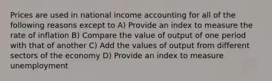 Prices are used in national income accounting for all of the following reasons except to A) Provide an index to measure the rate of inflation B) Compare the value of output of one period with that of another C) Add the values of output from different sectors of the economy D) Provide an index to measure unemployment