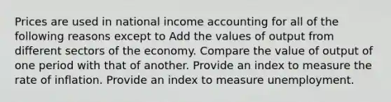 Prices are used in national income accounting for all of the following reasons except to Add the values of output from different sectors of the economy. Compare the value of output of one period with that of another. Provide an index to measure the rate of inflation. Provide an index to measure unemployment.