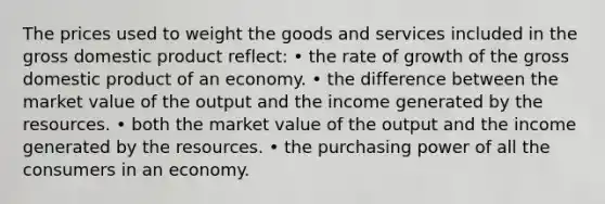 The prices used to weight the goods and services included in the gross domestic product reflect: • the rate of growth of the gross domestic product of an economy. • the difference between the market value of the output and the income generated by the resources. • both the market value of the output and the income generated by the resources. • the purchasing power of all the consumers in an economy.