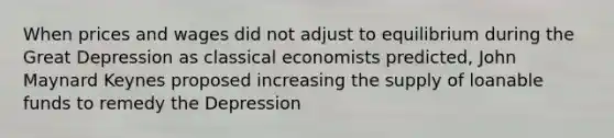 When prices and wages did not adjust to equilibrium during the Great Depression as classical economists predicted, John Maynard Keynes proposed increasing the supply of loanable funds to remedy the Depression