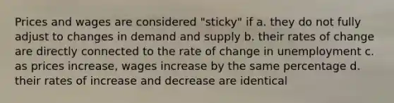 Prices and wages are considered "sticky" if a. they do not fully adjust to changes in demand and supply b. their rates of change are directly connected to the rate of change in unemployment c. as prices increase, wages increase by the same percentage d. their rates of increase and decrease are identical