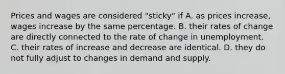 Prices and wages are considered​ "sticky" if A. as prices​ increase, wages increase by the same percentage. B. their rates of change are directly connected to the rate of change in unemployment. C. their rates of increase and decrease are identical. D. they do not fully adjust to changes in demand and supply.