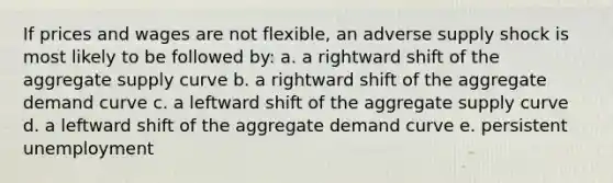 If prices and wages are not flexible, an adverse supply shock is most likely to be followed by: a. a rightward shift of the aggregate supply curve b. a rightward shift of the aggregate demand curve c. a leftward shift of the aggregate supply curve d. a leftward shift of the aggregate demand curve e. persistent unemployment