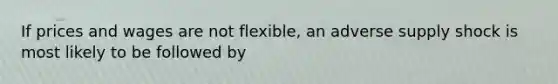 If prices and wages are not flexible, an adverse supply shock is most likely to be followed by