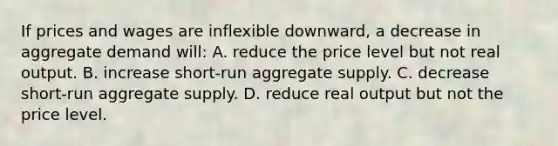 If prices and wages are inflexible downward, a decrease in aggregate demand will: A. reduce the price level but not real output. B. increase short-run aggregate supply. C. decrease short-run aggregate supply. D. reduce real output but not the price level.