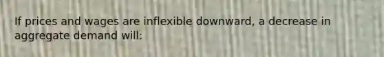 If prices and wages are inflexible downward, a decrease in aggregate demand will: