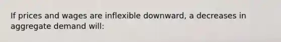 If prices and wages are inflexible downward, a decreases in aggregate demand will: