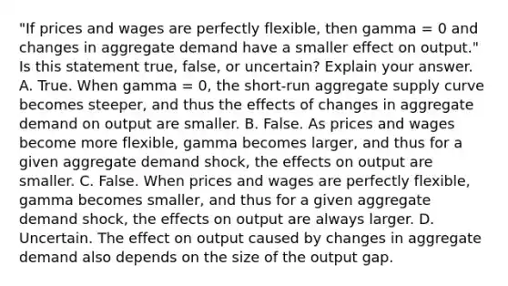 ​"If prices and wages are perfectly​ flexible, then gamma ​= 0 and changes in aggregate demand have a smaller effect on​ output." Is this statement​ true, false, or​ uncertain? Explain your answer. A. True. When gamma ​= 0, the​ short-run aggregate supply curve becomes​ steeper, and thus the effects of changes in aggregate demand on output are smaller. B. False. As prices and wages become more​ flexible, gamma becomes​ larger, and thus for a given aggregate demand​ shock, the effects on output are smaller. C. False. When prices and wages are perfectly​ flexible, gamma becomes​ smaller, and thus for a given aggregate demand​ shock, the effects on output are always larger. D. Uncertain. The effect on output caused by changes in aggregate demand also depends on the size of the output gap.