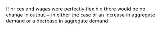 If prices and wages were perfectly flexible there would be no change in output -- in either the case of an increase in aggregate demand or a decrease in aggregate demand