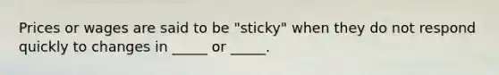 Prices or wages are said to be "sticky" when they do not respond quickly to changes in _____ or _____.