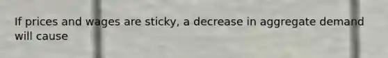 If prices and wages are sticky, a decrease in aggregate demand will cause