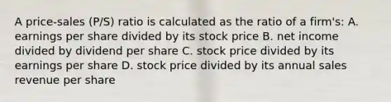 A price-sales (P/S) ratio is calculated as the ratio of a firm's: A. earnings per share divided by its stock price B. net income divided by dividend per share C. stock price divided by its earnings per share D. stock price divided by its annual sales revenue per share