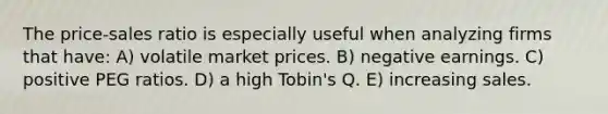 The price-sales ratio is especially useful when analyzing firms that have: A) volatile market prices. B) negative earnings. C) positive PEG ratios. D) a high Tobin's Q. E) increasing sales.