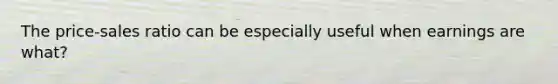 The price-sales ratio can be especially useful when earnings are what?