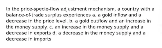 In the price-specie-flow adjustment mechanism, a country with a balance-of-trade surplus experiences a. a gold inflow and a decrease in the price level. b. a gold outflow and an increase in the money supply. c. an increase in the money supply and a decrease in exports d. a decrease in the money supply and a decrease in imports