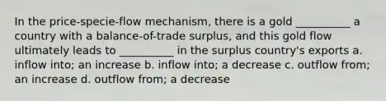 In the price-specie-flow mechanism, there is a gold __________ a country with a balance-of-trade surplus, and this gold flow ultimately leads to __________ in the surplus country's exports a. inflow into; an increase b. inflow into; a decrease c. outflow from; an increase d. outflow from; a decrease