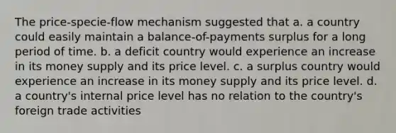 The price-specie-flow mechanism suggested that a. a country could easily maintain a balance-of-payments surplus for a long period of time. b. a deficit country would experience an increase in its money supply and its price level. c. a surplus country would experience an increase in its money supply and its price level. d. a country's internal price level has no relation to the country's foreign trade activities