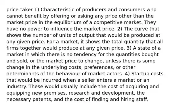 price-taker 1) Characteristic of producers and consumers who cannot benefit by offering or asking any price other than the market price in the equilibrium of a competitive market. They have no power to influence the market price. 2) The curve that shows the number of units of output that would be produced at any given price. For a market, it shows the total quantity that all firms together would produce at any given price. 3) A state of a market in which there is no tendency for the quantities bought and sold, or the market price to change, unless there is some change in the underlying costs, preferences, or other determinants of the behaviour of market actors. 4) Startup costs that would be incurred when a seller enters a market or an industry. These would usually include the cost of acquiring and equipping new premises, research and development, the necessary patents, and the cost of finding and hiring staff.