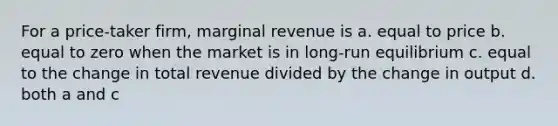 For a price-taker firm, marginal revenue is a. equal to price b. equal to zero when the market is in long-run equilibrium c. equal to the change in total revenue divided by the change in output d. both a and c