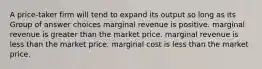 A price-taker firm will tend to expand its output so long as its Group of answer choices marginal revenue is positive. marginal revenue is greater than the market price. marginal revenue is less than the market price. marginal cost is less than the market price.