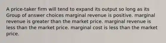 A price-taker firm will tend to expand its output so long as its Group of answer choices marginal revenue is positive. marginal revenue is greater than the market price. marginal revenue is less than the market price. marginal cost is less than the market price.