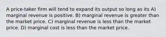 A price-taker firm will tend to expand its output so long as its A) marginal revenue is positive. B) marginal revenue is greater than the market price. C) marginal revenue is less than the market price. D) marginal cost is less than the market price.