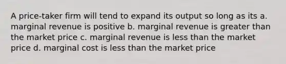 A price-taker firm will tend to expand its output so long as its a. marginal revenue is positive b. marginal revenue is greater than the market price c. marginal revenue is less than the market price d. marginal cost is less than the market price