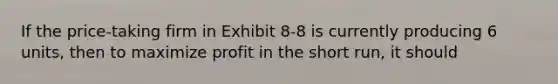 If the price-taking firm in Exhibit 8-8 is currently producing 6 units, then to maximize profit in the short run, it should