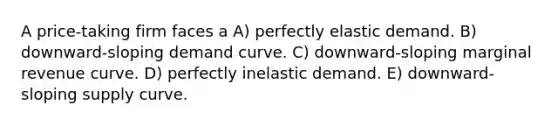 A price-taking firm faces a A) perfectly elastic demand. B) downward-sloping demand curve. C) downward-sloping marginal revenue curve. D) perfectly inelastic demand. E) downward-sloping supply curve.