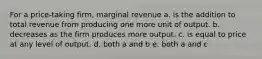 For a price-taking firm, marginal revenue a. is the addition to total revenue from producing one more unit of output. b. decreases as the firm produces more output. c. is equal to price at any level of output. d. both a and b e. both a and c