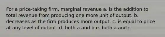 For a price-taking firm, marginal revenue a. is the addition to total revenue from producing one more unit of output. b. decreases as the firm produces more output. c. is equal to price at any level of output. d. both a and b e. both a and c