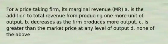 For a price-taking firm, its marginal revenue (MR) a. is the addition to total revenue from producing one more unit of output. b. decreases as the firm produces more output. c. is greater than the market price at any level of output d. none of the above