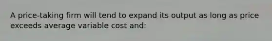 A price-taking firm will tend to expand its output as long as price exceeds average variable cost and: