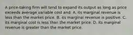 A price-taking firm will tend to expand its output as long as price exceeds average variable cost and: A. its marginal revenue is less than the market price. B. its marginal revenue is positive. C. its marginal cost is less than the market price. D. its marginal revenue is greater than the market price.