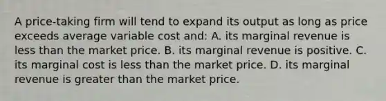 A price-taking firm will tend to expand its output as long as price exceeds average variable cost and: A. its marginal revenue is less than the market price. B. its marginal revenue is positive. C. its marginal cost is less than the market price. D. its marginal revenue is greater than the market price.