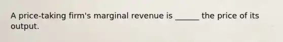 A price-taking firm's marginal revenue is ______ the price of its output.