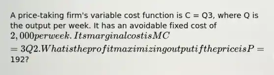 A price-taking firm's variable cost function is C = Q3, where Q is the output per week. It has an avoidable fixed cost of 2,000 per week. Its marginal cost is MC = 3Q2. What is the profit maximizing output if the price is P =192?