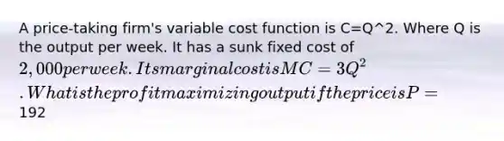 A price-taking firm's variable cost function is C=Q^2. Where Q is the output per week. It has a sunk fixed cost of 2,000 per week. Its marginal cost is MC=3Q^2. What is the profit maximizing output if the price is P=192