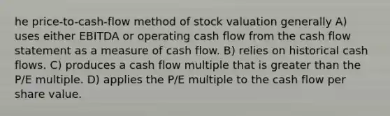 he price-to-cash-flow method of stock valuation generally A) uses either EBITDA or operating cash flow from the cash flow statement as a measure of cash flow. B) relies on historical cash flows. C) produces a cash flow multiple that is <a href='https://www.questionai.com/knowledge/ktgHnBD4o3-greater-than' class='anchor-knowledge'>greater than</a> the P/E multiple. D) applies the P/E multiple to the cash flow per share value.