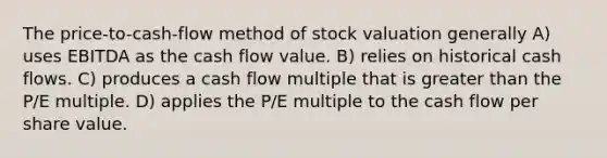 The price-to-cash-flow method of stock valuation generally A) uses EBITDA as the cash flow value. B) relies on historical cash flows. C) produces a cash flow multiple that is greater than the P/E multiple. D) applies the P/E multiple to the cash flow per share value.